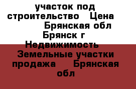 участок под строительство › Цена ­ 240 000 - Брянская обл., Брянск г. Недвижимость » Земельные участки продажа   . Брянская обл.